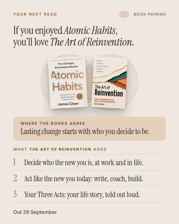 Book pairing. If you enjoyed Atomic Habits, you'll love The Art of Reinvention. The covers of Atomic Habits and The Art of Reinvention side by side. Where the books agree: Lasting change starts with who you decide to be. What The Art of Reinvention adds: 1. Decide who the new you is, at work and in life. 2. Act like the new you today: write, coach, build. 3. Your Three Acts: your life story, told out loud. Out 29 September.