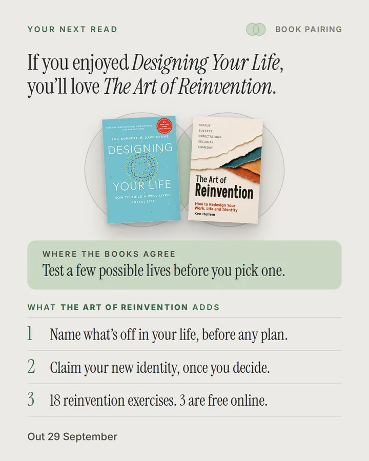 Book pairing. If you enjoyed Designing Your Life, you'll love The Art of Reinvention. The covers of Designing Your Life and The Art of Reinvention side by side. Where the books agree: Test a few possible lives before you pick one. What The Art of Reinvention adds: 1. Name what’s off in your life, before any plan. 2. Claim your new identity, once you decide. 3. 18 reinvention exercises. 3 are free online. Out 29 September.