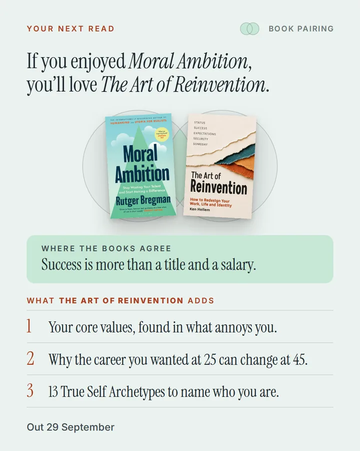 Book pairing. If you enjoyed Moral Ambition, you'll love The Art of Reinvention. The covers of Moral Ambition and The Art of Reinvention side by side. Where the books agree: Success is more than a title and a salary. What The Art of Reinvention adds: 1. Your core values, found in what annoys you. 2. Why the career you wanted at 25 can change at 45. 3. 13 True Self Archetypes to name who you are. Out 29 September.